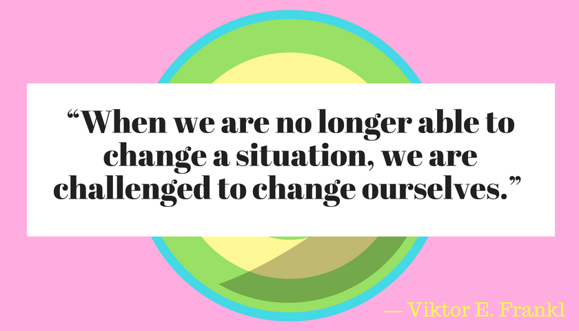  “When we are no longer able to change a situation, we are challenged to change ourselves.” ― Viktor E. Frankl,