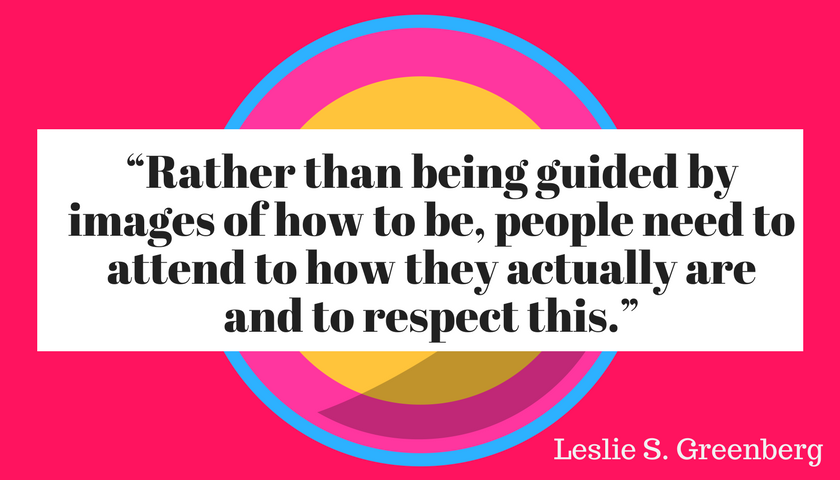 “Rather than being guided by images of how to be, people need to attend to how they actually are and to respect this.”  ― Leslie S. Greenberg,